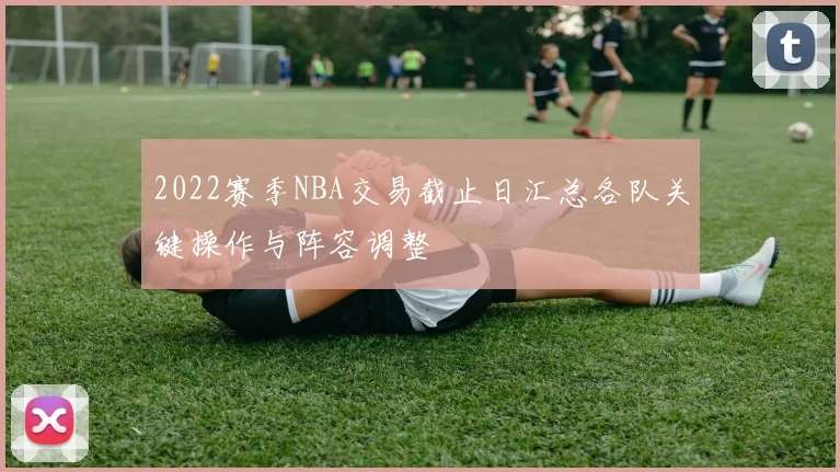 2022赛季NBA交易截止日汇总各队关键操作与阵容调整
