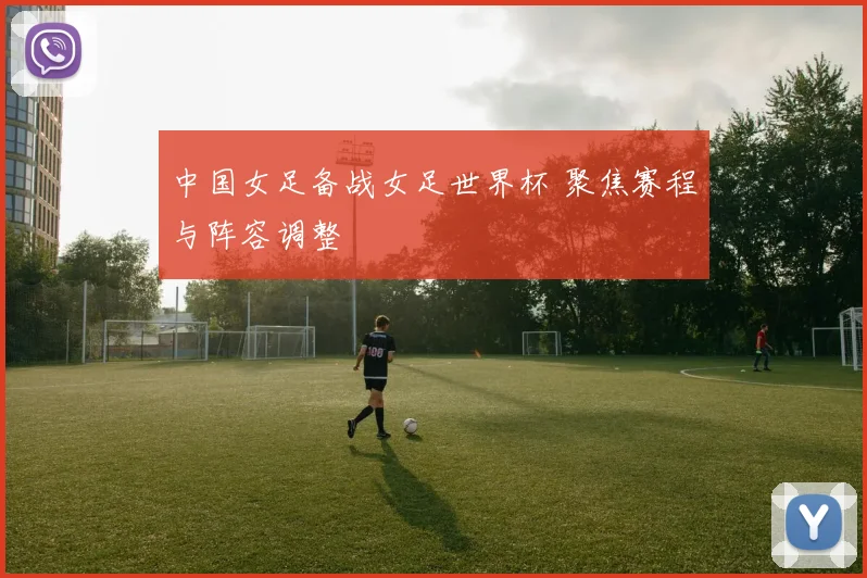 中国女足备战女足世界杯 聚焦赛程与阵容调整