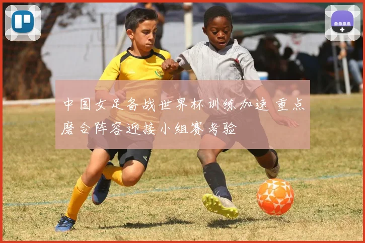 中国女足备战世界杯训练加速 重点磨合阵容迎接小组赛考验