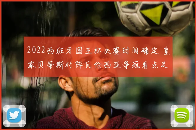 2022西班牙国王杯决赛时间确定 皇家贝蒂斯对阵瓦伦西亚争冠看点足