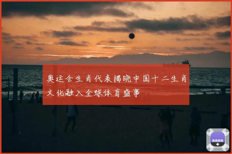 奥运会生肖代表揭晓中国十二生肖文化融入全球体育盛事