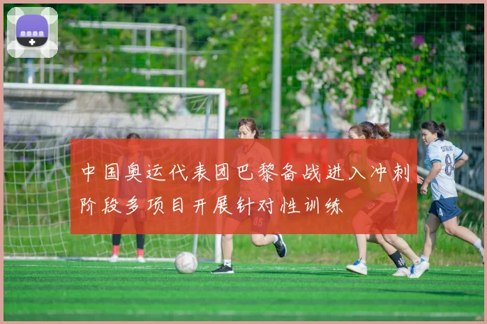 中国奥运代表团巴黎备战进入冲刺阶段多项目开展针对性训练