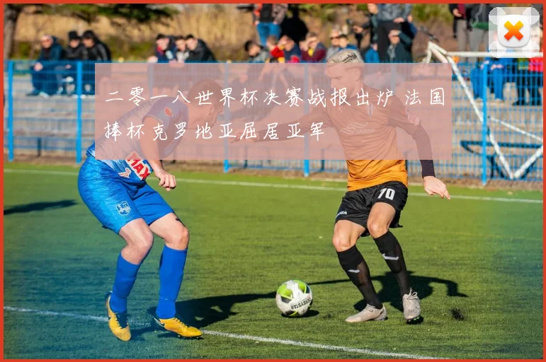 二零一八世界杯决赛战报出炉 法国捧杯克罗地亚屈居亚军