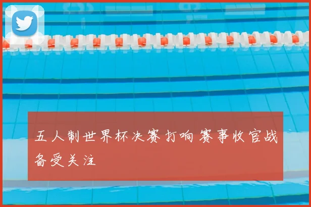 五人制世界杯决赛打响 赛事收官战备受关注