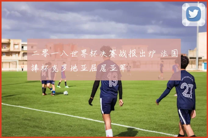 二零一八世界杯决赛战报出炉 法国捧杯克罗地亚屈居亚军