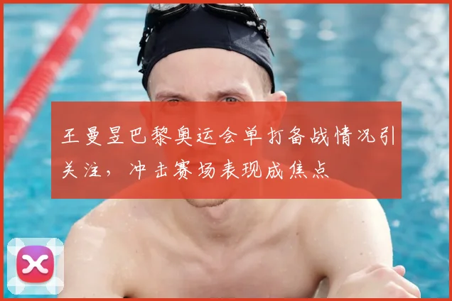 王曼昱巴黎奥运会单打备战情况引关注，冲击赛场表现成焦点