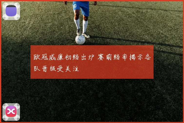 欧冠威廉初赔出炉 赛前赔率揭示各队晋级受关注