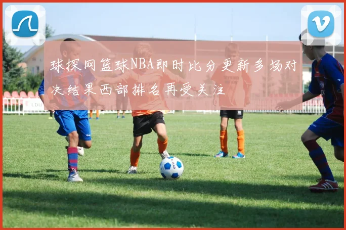 球探网篮球NBA即时比分更新多场对决结果西部排名再受关注