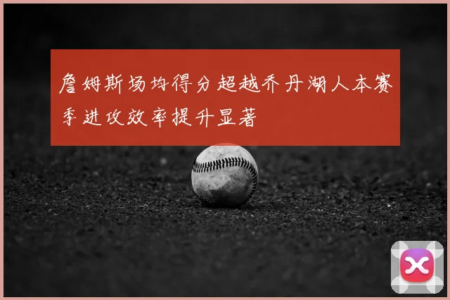詹姆斯场均得分超越乔丹湖人本赛季进攻效率提升显著
