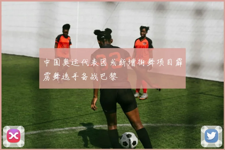 中国奥运代表团或新增街舞项目霹雳舞选手备战巴黎