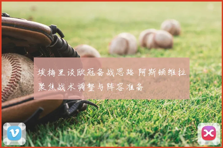 埃梅里谈欧冠备战思路 阿斯顿维拉聚焦战术调整与阵容准备