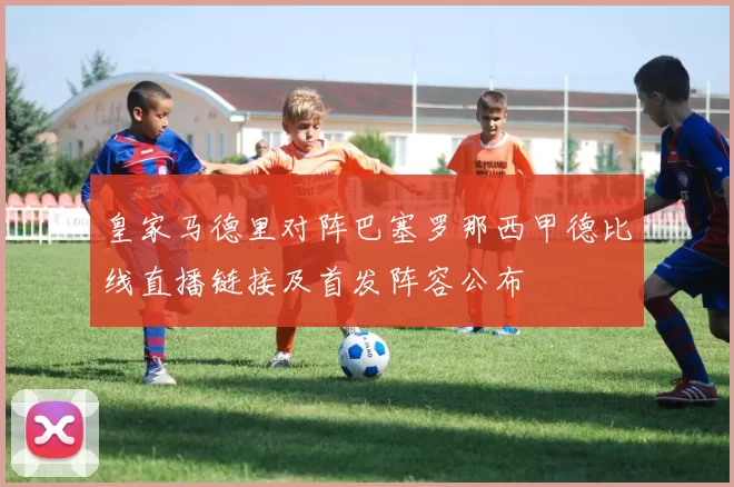 皇家马德里对阵巴塞罗那西甲德比线直播链接及首发阵容公布