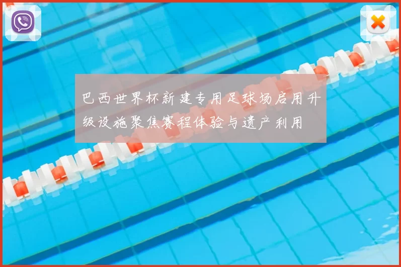 巴西世界杯新建专用足球场启用升级设施聚焦赛程体验与遗产利用