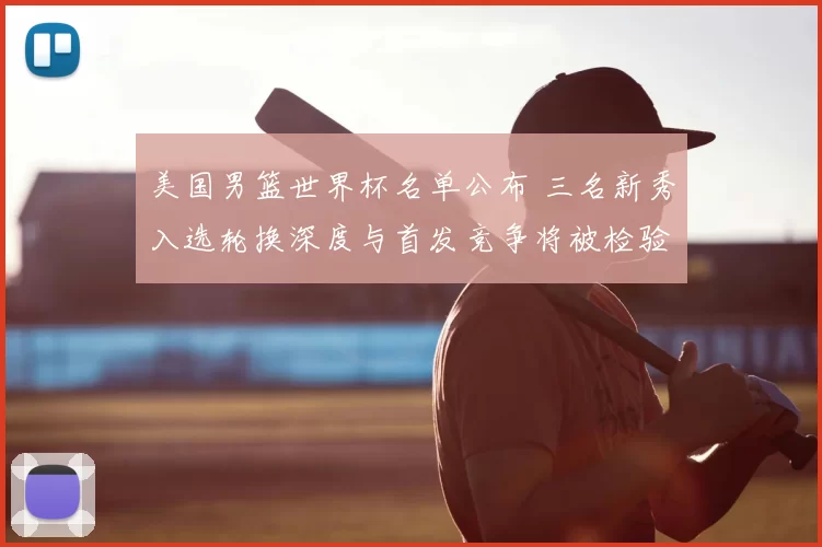 美国男篮世界杯名单公布 三名新秀入选轮换深度与首发竞争将被检验