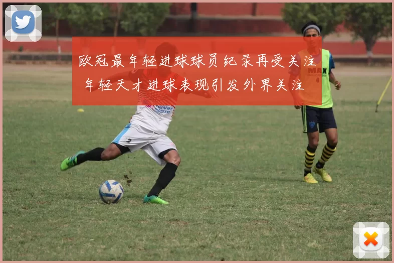 欧冠最年轻进球球员纪录再受关注 年轻天才进球表现引发外界关注
