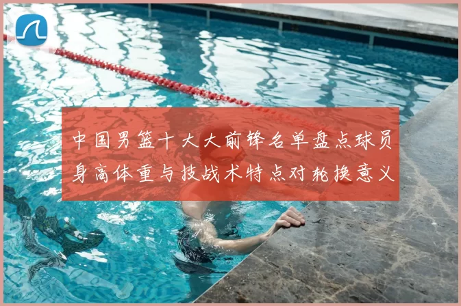 中国男篮十大大前锋名单盘点球员身高体重与技战术特点对轮换意义解析