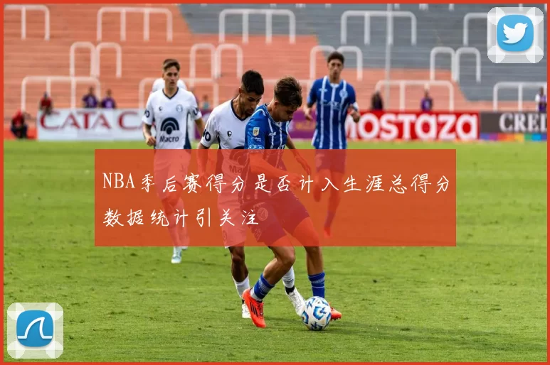 NBA季后赛得分是否计入生涯总得分数据统计引关注