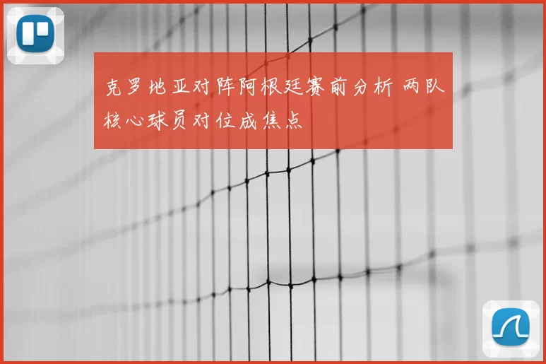 克罗地亚对阵阿根廷赛前分析 两队核心球员对位成焦点