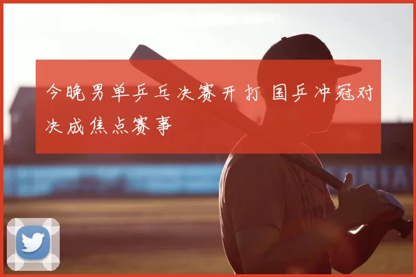 今晚男单乒乓决赛开打 国乒冲冠对决成焦点赛事