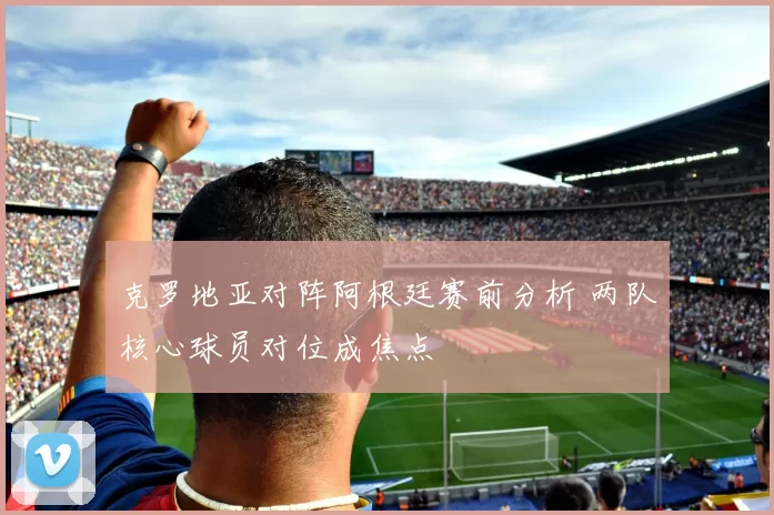 克罗地亚对阵阿根廷赛前分析 两队核心球员对位成焦点