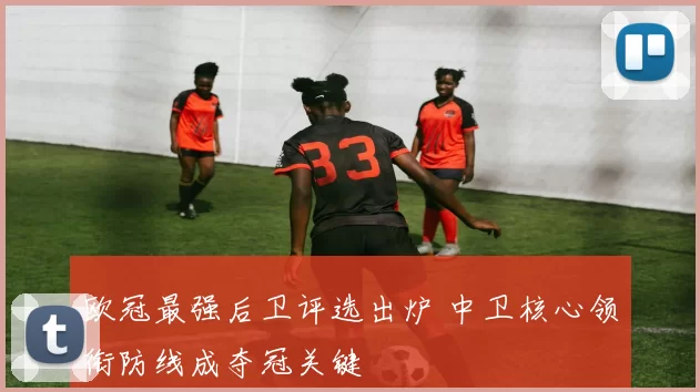 欧冠最强后卫评选出炉 中卫核心领衔防线成夺冠关键