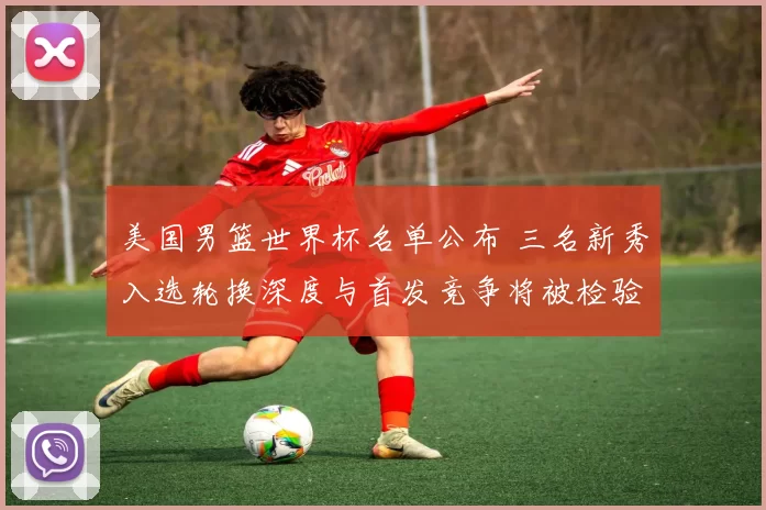 美国男篮世界杯名单公布 三名新秀入选轮换深度与首发竞争将被检验