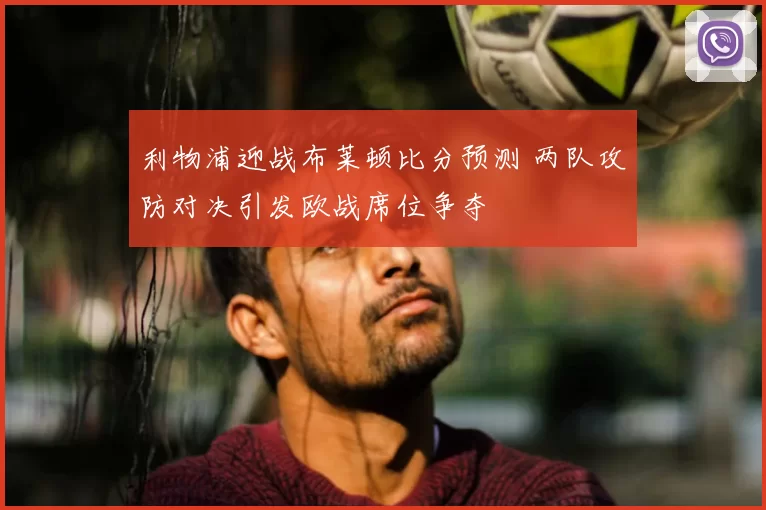 利物浦迎战布莱顿比分预测 两队攻防对决引发欧战席位争夺