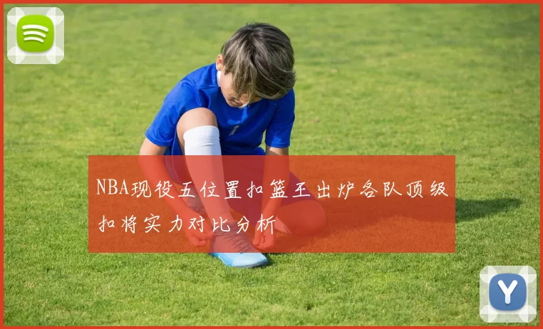 NBA现役五位置扣篮王出炉各队顶级扣将实力对比分析