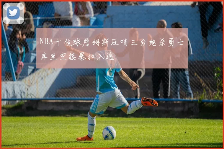 NBA十佳球詹姆斯压哨三分绝杀勇士库里空接暴扣入选