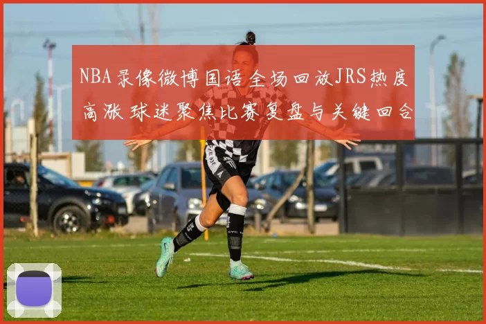 NBA录像微博国语全场回放JRS热度高涨 球迷聚焦比赛复盘与关键回合解析