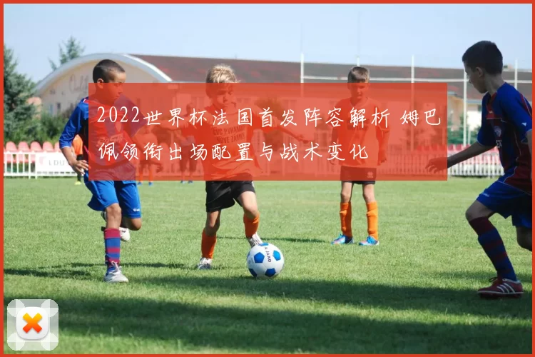 2022世界杯法国首发阵容解析 姆巴佩领衔出场配置与战术变化