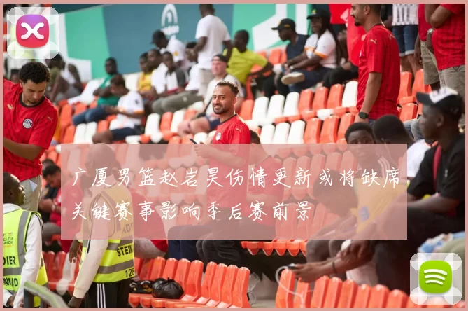 广厦男篮赵岩昊伤情更新或将缺席关键赛事影响季后赛前景