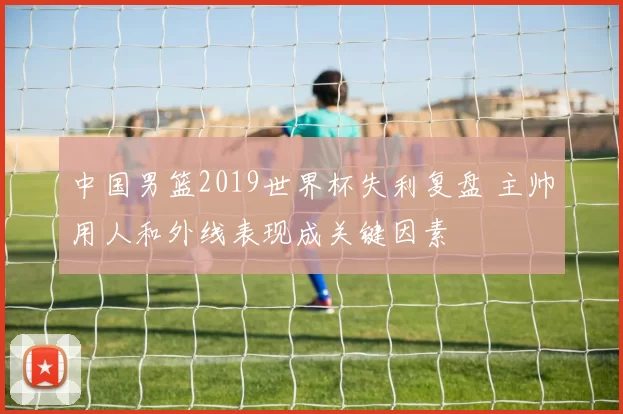 中国男篮2019世界杯失利复盘 主帅用人和外线表现成关键因素