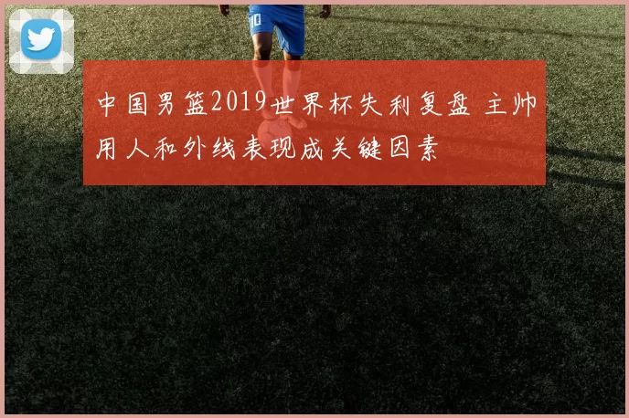 中国男篮2019世界杯失利复盘 主帅用人和外线表现成关键因素