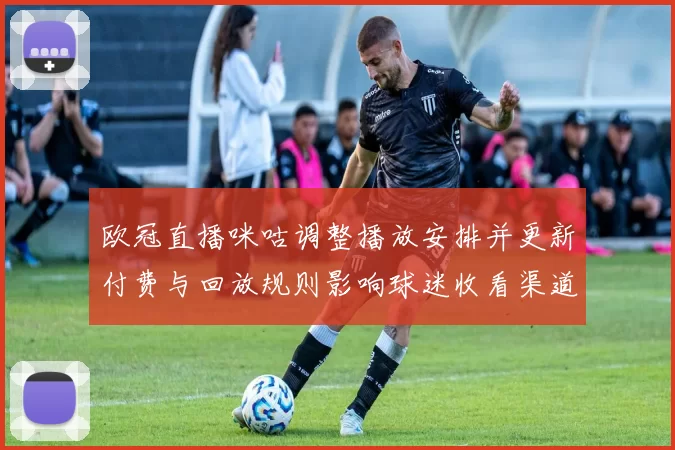 欧冠直播咪咕调整播放安排并更新付费与回放规则影响球迷收看渠道
