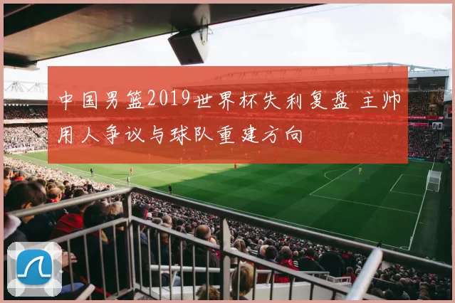 中国男篮2019世界杯失利复盘 主帅用人争议与球队重建方向