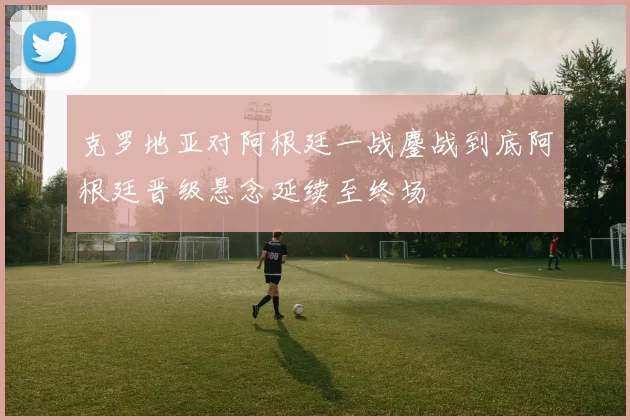 克罗地亚对阿根廷一战鏖战到底阿根廷晋级悬念延续至终场