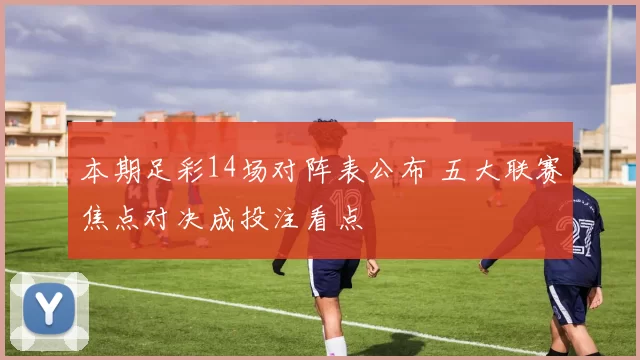 本期足彩14场对阵表公布 五大联赛焦点对决成投注看点