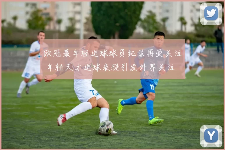 欧冠最年轻进球球员纪录再受关注 年轻天才进球表现引发外界关注