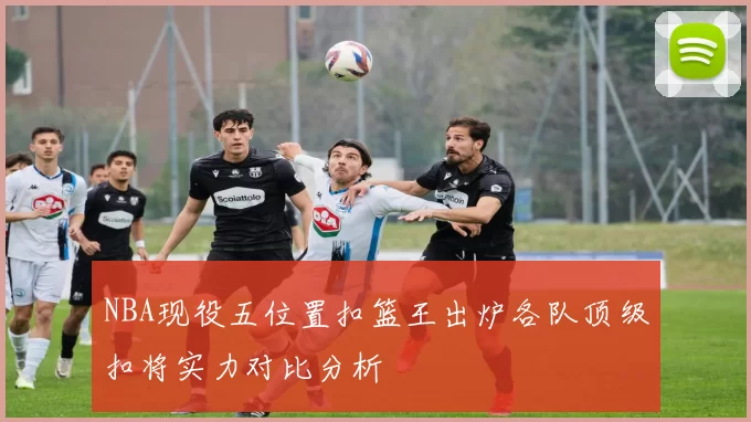 NBA现役五位置扣篮王出炉各队顶级扣将实力对比分析