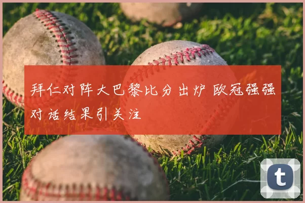 拜仁对阵大巴黎比分出炉 欧冠强强对话结果引关注
