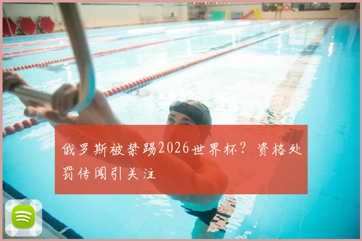 俄罗斯被禁踢2026世界杯?资格处罚传闻引关注