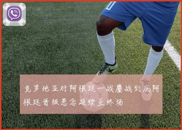克罗地亚对阿根廷一战鏖战到底阿根廷晋级悬念延续至终场
