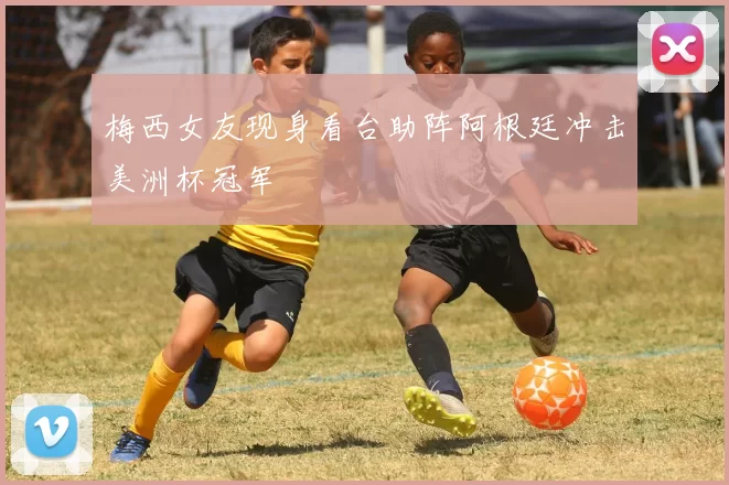 梅西女友现身看台助阵阿根廷冲击美洲杯冠军