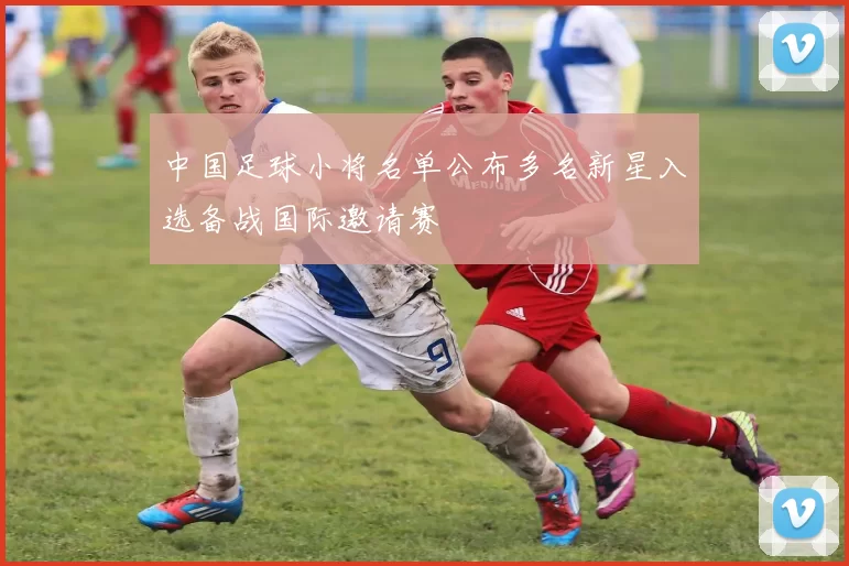 中国足球小将名单公布多名新星入选备战国际邀请赛