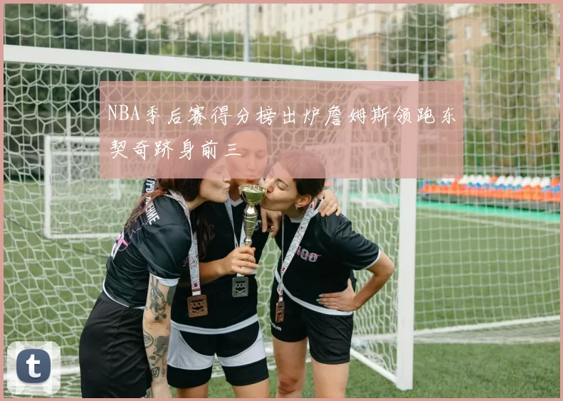NBA季后赛得分榜出炉詹姆斯领跑东契奇跻身前三