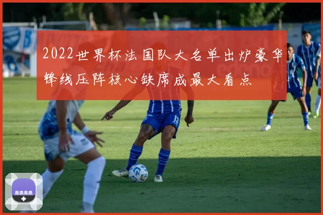 2022世界杯法国队大名单出炉豪华锋线压阵核心缺席成最大看点