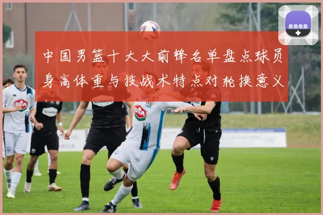 中国男篮十大大前锋名单盘点球员身高体重与技战术特点对轮换意义解析