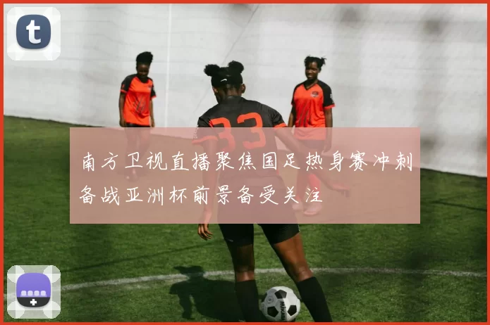 南方卫视直播聚焦国足热身赛冲刺备战亚洲杯前景备受关注