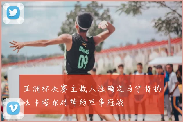 亚洲杯决赛主裁人选确定马宁将执法卡塔尔对阵约旦争冠战